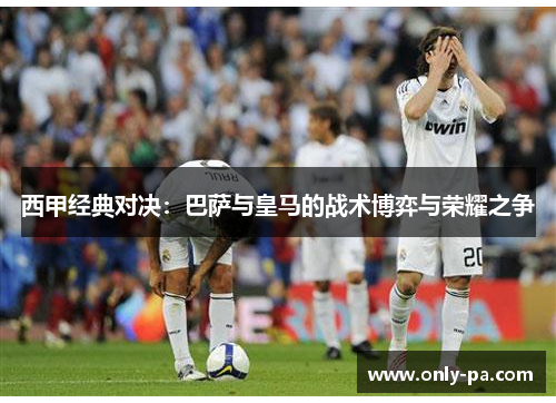 西甲经典对决：巴萨与皇马的战术博弈与荣耀之争