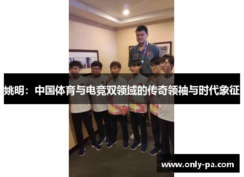 姚明：中国体育与电竞双领域的传奇领袖与时代象征