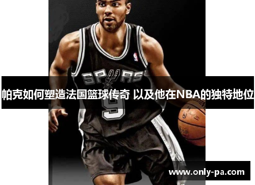 帕克如何塑造法国篮球传奇 以及他在NBA的独特地位