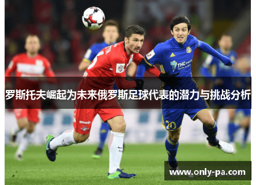 罗斯托夫崛起为未来俄罗斯足球代表的潜力与挑战分析