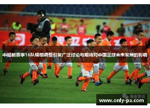 中超新赛季16队规模调整引发广泛讨论与期待对中国足球未来发展的影响