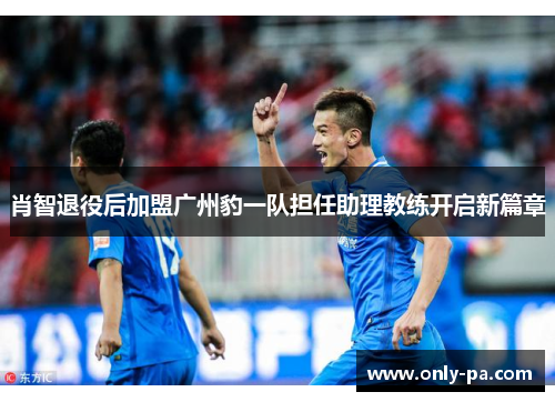 肖智退役后加盟广州豹一队担任助理教练开启新篇章