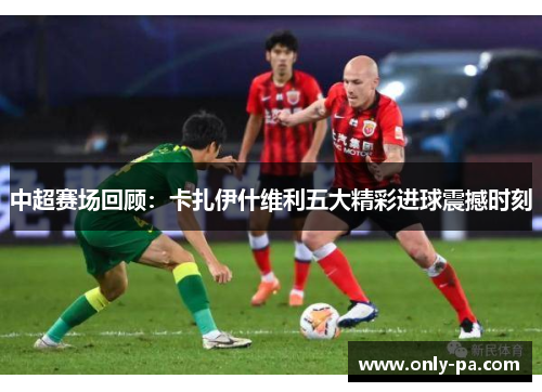 中超赛场回顾：卡扎伊什维利五大精彩进球震撼时刻