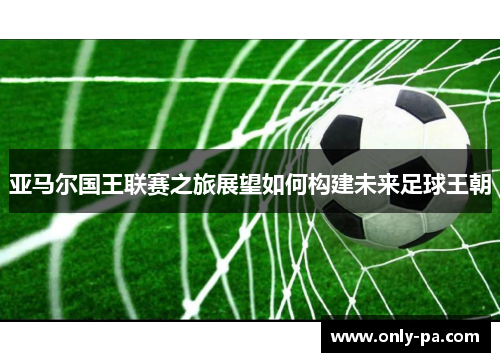 亚马尔国王联赛之旅展望如何构建未来足球王朝