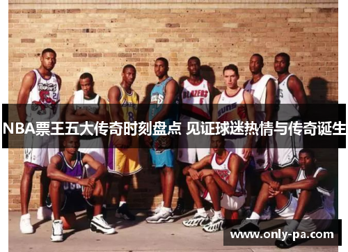NBA票王五大传奇时刻盘点 见证球迷热情与传奇诞生 NBA票王五大传奇时刻盘点 见证球迷热情与传奇诞生