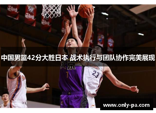 中国男篮42分大胜日本 战术执行与团队协作完美展现