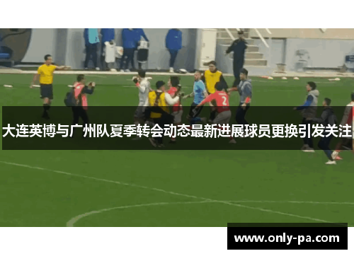 大连英博与广州队夏季转会动态最新进展球员更换引发关注