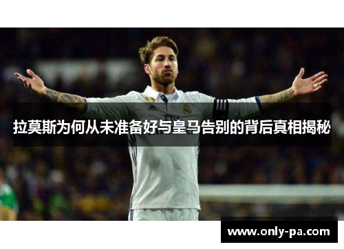 拉莫斯为何从未准备好与皇马告别的背后真相揭秘