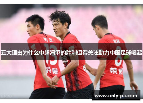 五大理由为什么中超海港的胜利值得关注助力中国足球崛起