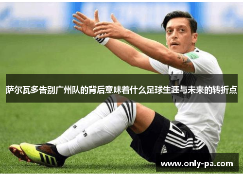 萨尔瓦多告别广州队的背后意味着什么足球生涯与未来的转折点