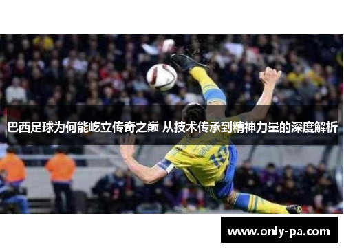 巴西足球为何能屹立传奇之巅 从技术传承到精神力量的深度解析