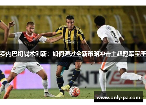 费内巴切战术创新：如何通过全新策略冲击土超冠军宝座