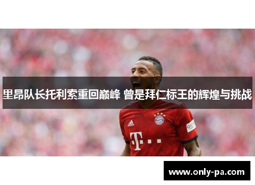 里昂队长托利索重回巅峰 曾是拜仁标王的辉煌与挑战