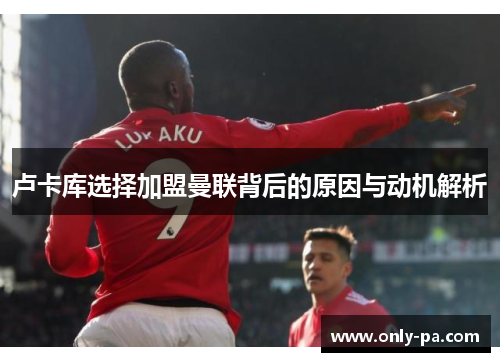 卢卡库选择加盟曼联背后的原因与动机解析 卢卡库选择加盟曼联背后的原因与动机解析