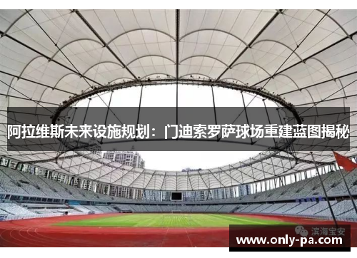 阿拉维斯未来设施规划：门迪索罗萨球场重建蓝图揭秘