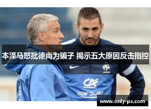 本泽马怒批德尚为骗子 揭示五大原因反击指控 本泽马怒批德尚为骗子 揭示五大原因反击指控