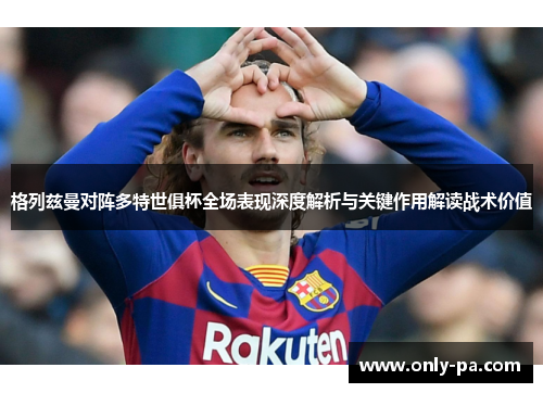 格列兹曼对阵多特世俱杯全场表现深度解析与关键作用解读战术价值 格列兹曼对阵多特世俱杯全场表现深度解析与关键作用解读战术价值