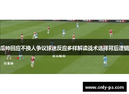 瓜帅回应不换人争议球迷反应多样解读战术选择背后逻辑