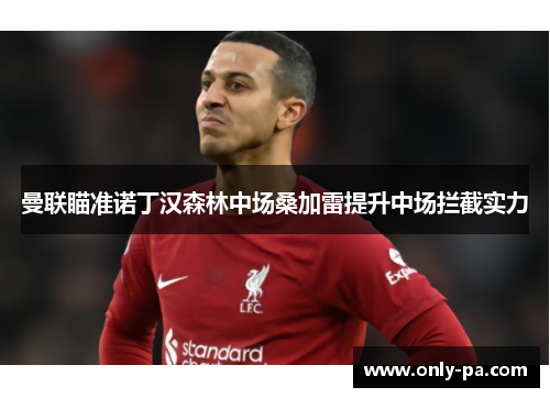 曼联瞄准诺丁汉森林中场桑加雷提升中场拦截实力 曼联瞄准诺丁汉森林中场桑加雷提升中场拦截实力