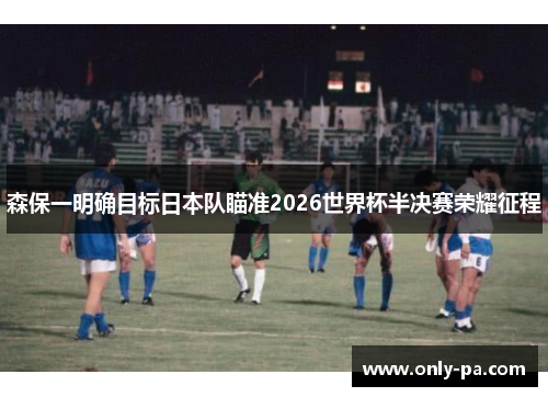 森保一明确目标日本队瞄准2026世界杯半决赛荣耀征程 森保一明确目标日本队瞄准2026世界杯半决赛荣耀征程