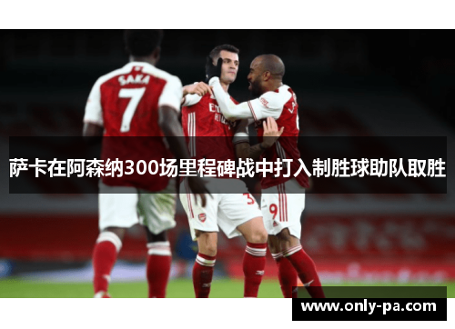 萨卡在阿森纳300场里程碑战中打入制胜球助队取胜