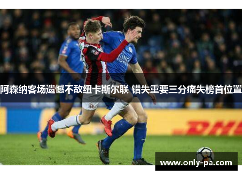 阿森纳客场遗憾不敌纽卡斯尔联 错失重要三分痛失榜首位置