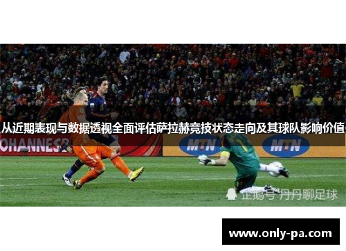 从近期表现与数据透视全面评估萨拉赫竞技状态走向及其球队影响价值