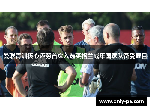 曼联青训核心迈努首次入选英格兰成年国家队备受瞩目 曼联青训核心迈努首次入选英格兰成年国家队备受瞩目